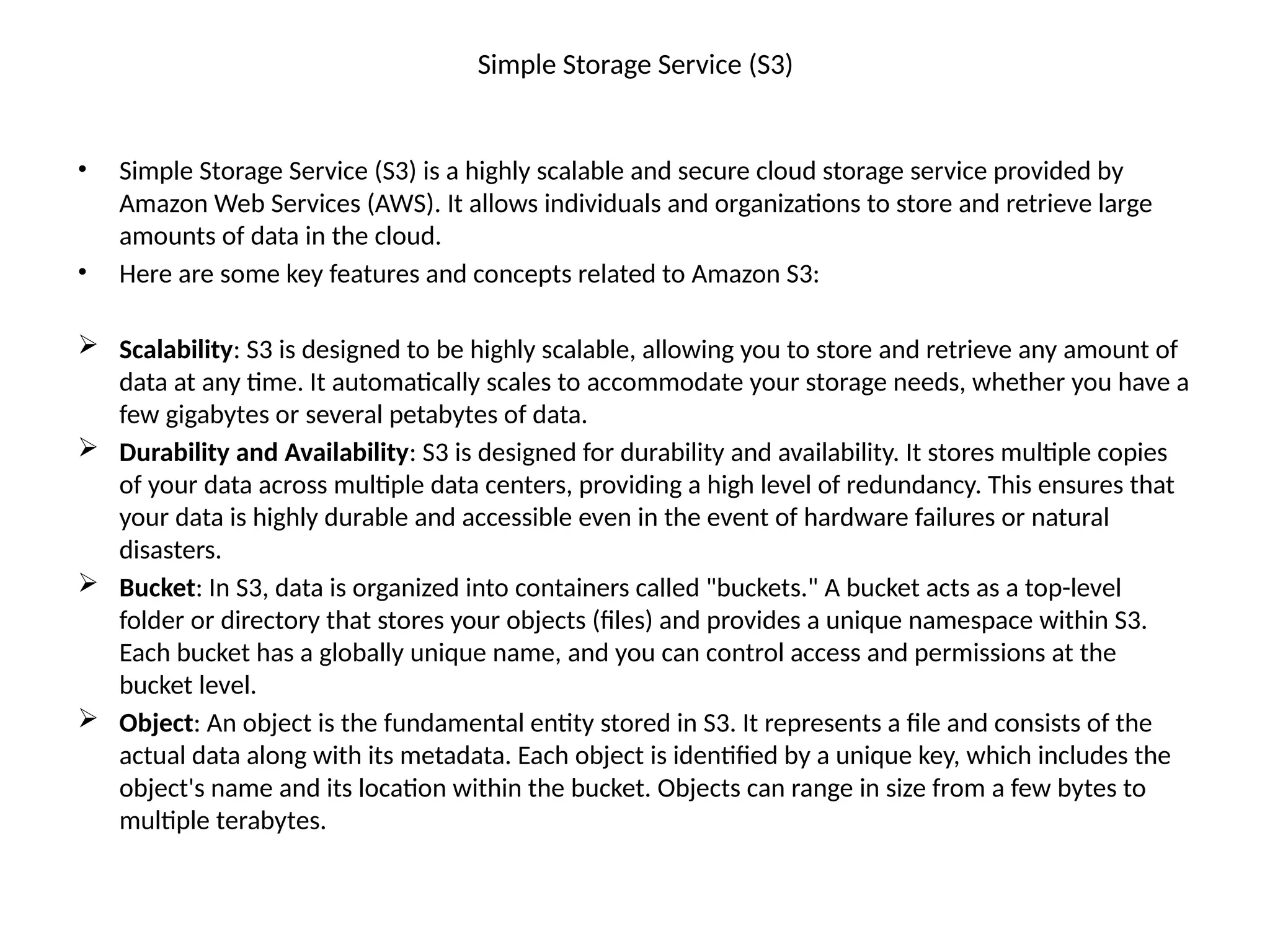 Simple Storage Service (S3)
• Simple Storage Service (S3) is a highly scalable and secure cloud storage service provided by
Amazon Web Services (AWS). It allows individuals and organizations to store and retrieve large
amounts of data in the cloud.
• Here are some key features and concepts related to Amazon S3:
 Scalability: S3 is designed to be highly scalable, allowing you to store and retrieve any amount of
data at any time. It automatically scales to accommodate your storage needs, whether you have a
few gigabytes or several petabytes of data.
 Durability and Availability: S3 is designed for durability and availability. It stores multiple copies
of your data across multiple data centers, providing a high level of redundancy. This ensures that
your data is highly durable and accessible even in the event of hardware failures or natural
disasters.
 Bucket: In S3, data is organized into containers called "buckets." A bucket acts as a top-level
folder or directory that stores your objects (files) and provides a unique namespace within S3.
Each bucket has a globally unique name, and you can control access and permissions at the
bucket level.
 Object: An object is the fundamental entity stored in S3. It represents a file and consists of the
actual data along with its metadata. Each object is identified by a unique key, which includes the
object's name and its location within the bucket. Objects can range in size from a few bytes to
multiple terabytes.
 