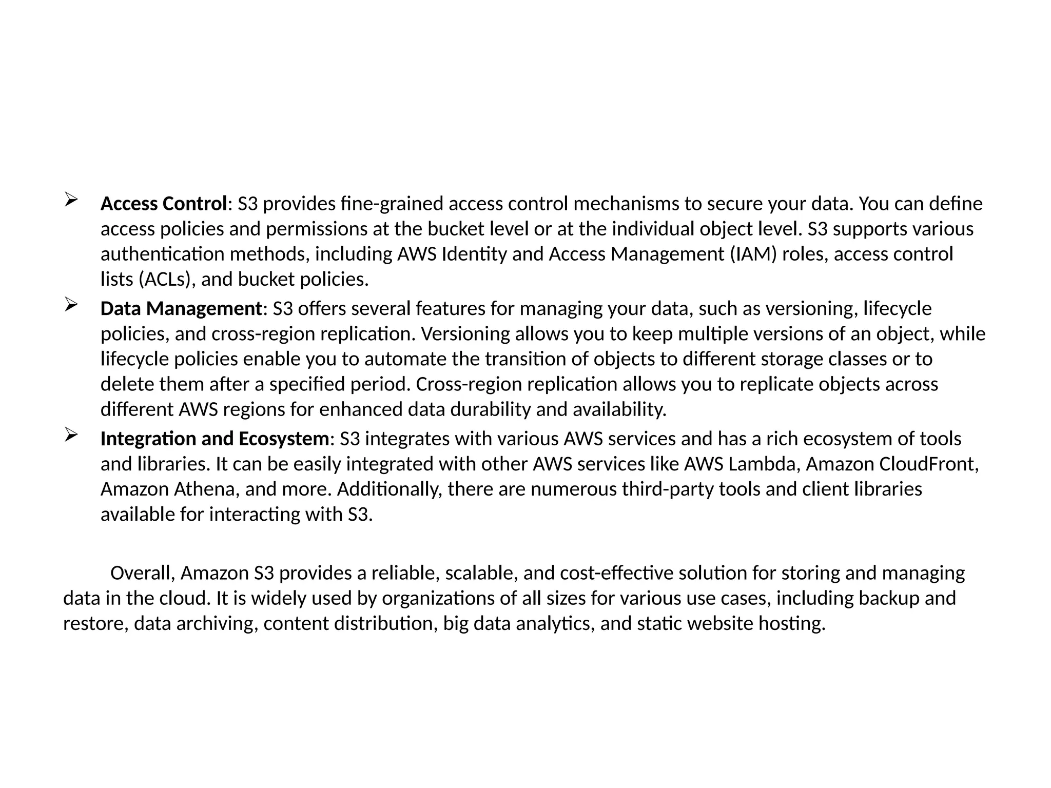  Access Control: S3 provides fine-grained access control mechanisms to secure your data. You can define
access policies and permissions at the bucket level or at the individual object level. S3 supports various
authentication methods, including AWS Identity and Access Management (IAM) roles, access control
lists (ACLs), and bucket policies.
 Data Management: S3 offers several features for managing your data, such as versioning, lifecycle
policies, and cross-region replication. Versioning allows you to keep multiple versions of an object, while
lifecycle policies enable you to automate the transition of objects to different storage classes or to
delete them after a specified period. Cross-region replication allows you to replicate objects across
different AWS regions for enhanced data durability and availability.
 Integration and Ecosystem: S3 integrates with various AWS services and has a rich ecosystem of tools
and libraries. It can be easily integrated with other AWS services like AWS Lambda, Amazon CloudFront,
Amazon Athena, and more. Additionally, there are numerous third-party tools and client libraries
available for interacting with S3.
Overall, Amazon S3 provides a reliable, scalable, and cost-effective solution for storing and managing
data in the cloud. It is widely used by organizations of all sizes for various use cases, including backup and
restore, data archiving, content distribution, big data analytics, and static website hosting.
 