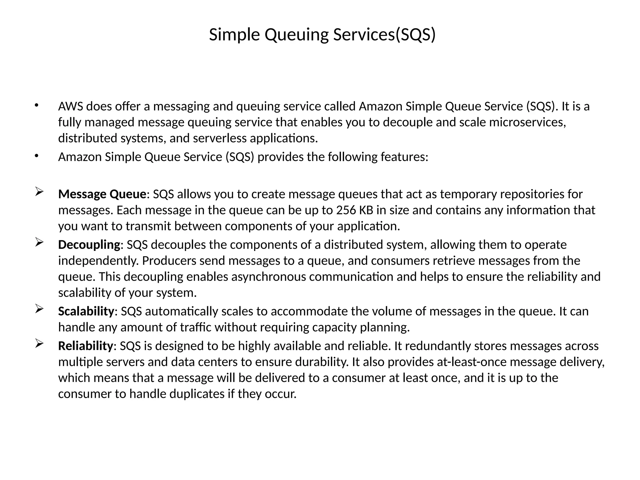 Simple Queuing Services(SQS)
• AWS does offer a messaging and queuing service called Amazon Simple Queue Service (SQS). It is a
fully managed message queuing service that enables you to decouple and scale microservices,
distributed systems, and serverless applications.
• Amazon Simple Queue Service (SQS) provides the following features:
 Message Queue: SQS allows you to create message queues that act as temporary repositories for
messages. Each message in the queue can be up to 256 KB in size and contains any information that
you want to transmit between components of your application.
 Decoupling: SQS decouples the components of a distributed system, allowing them to operate
independently. Producers send messages to a queue, and consumers retrieve messages from the
queue. This decoupling enables asynchronous communication and helps to ensure the reliability and
scalability of your system.
 Scalability: SQS automatically scales to accommodate the volume of messages in the queue. It can
handle any amount of traffic without requiring capacity planning.
 Reliability: SQS is designed to be highly available and reliable. It redundantly stores messages across
multiple servers and data centers to ensure durability. It also provides at-least-once message delivery,
which means that a message will be delivered to a consumer at least once, and it is up to the
consumer to handle duplicates if they occur.
 