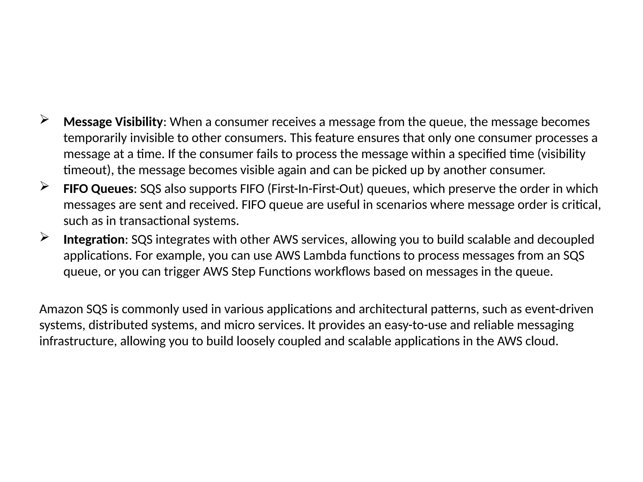  Message Visibility: When a consumer receives a message from the queue, the message becomes
temporarily invisible to other consumers. This feature ensures that only one consumer processes a
message at a time. If the consumer fails to process the message within a specified time (visibility
timeout), the message becomes visible again and can be picked up by another consumer.
 FIFO Queues: SQS also supports FIFO (First-In-First-Out) queues, which preserve the order in which
messages are sent and received. FIFO queue are useful in scenarios where message order is critical,
such as in transactional systems.
 Integration: SQS integrates with other AWS services, allowing you to build scalable and decoupled
applications. For example, you can use AWS Lambda functions to process messages from an SQS
queue, or you can trigger AWS Step Functions workflows based on messages in the queue.
Amazon SQS is commonly used in various applications and architectural patterns, such as event-driven
systems, distributed systems, and micro services. It provides an easy-to-use and reliable messaging
infrastructure, allowing you to build loosely coupled and scalable applications in the AWS cloud.
 