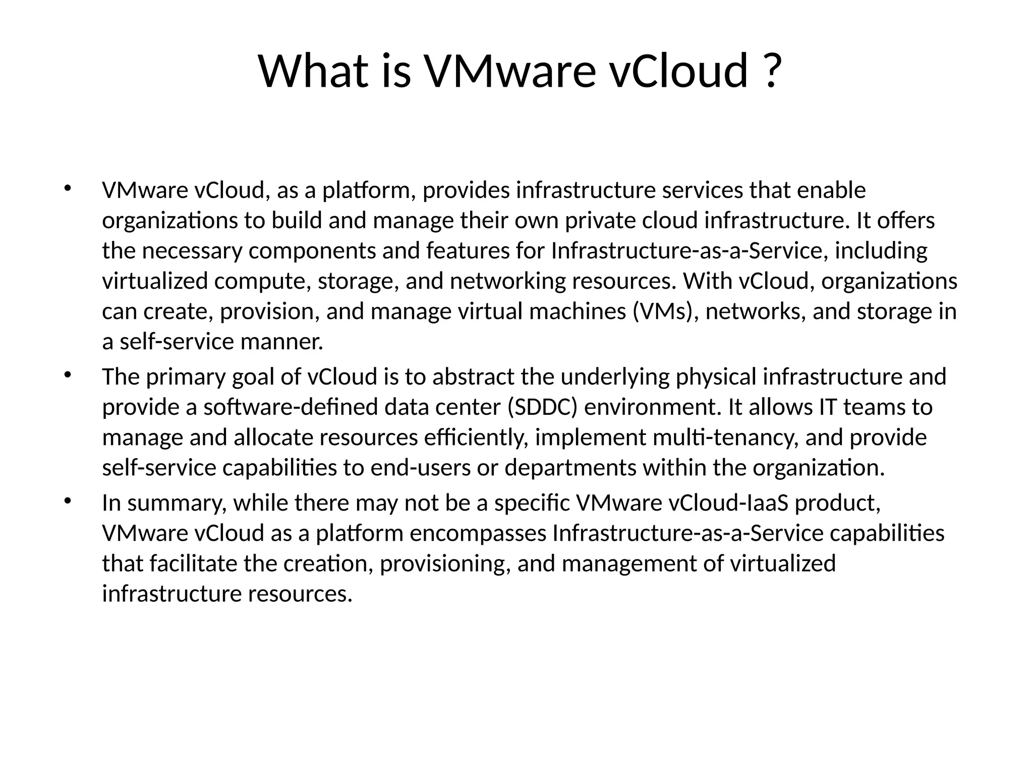 What is VMware vCloud ?
• VMware vCloud, as a platform, provides infrastructure services that enable
organizations to build and manage their own private cloud infrastructure. It offers
the necessary components and features for Infrastructure-as-a-Service, including
virtualized compute, storage, and networking resources. With vCloud, organizations
can create, provision, and manage virtual machines (VMs), networks, and storage in
a self-service manner.
• The primary goal of vCloud is to abstract the underlying physical infrastructure and
provide a software-defined data center (SDDC) environment. It allows IT teams to
manage and allocate resources efficiently, implement multi-tenancy, and provide
self-service capabilities to end-users or departments within the organization.
• In summary, while there may not be a specific VMware vCloud-IaaS product,
VMware vCloud as a platform encompasses Infrastructure-as-a-Service capabilities
that facilitate the creation, provisioning, and management of virtualized
infrastructure resources.
 
