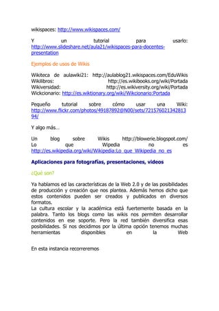 wikispaces: http://www.wikispaces.com/
Y un tutorial para usarlo:
http://www.slideshare.net/aula21/wikispaces-para-docentes-
presentation
Ejemplos de usos de Wikis
Wikiteca de aulawiki21: http://aulablog21.wikispaces.com/EduWikis
Wikilibros: http://es.wikibooks.org/wiki/Portada
Wikiversidad: http://es.wikiversity.org/wiki/Portada
Wickcionario: http://es.wiktionary.org/wiki/Wikcionario:Portada
Pequeño tutorial sobre cómo usar una Wiki:
http://www.flickr.com/photos/49187892@N00/sets/721576021342813
94/
Y algo más…
Un blog sobre Wikis http://blowerie.blogspot.com/
Lo que Wipedia no es
http://es.wikipedia.org/wiki/Wikipedia:Lo_que_Wikipedia_no_es
Aplicaciones para fotografías, presentaciones, videos
¿Qué son?
Ya hablamos ed las características de la Web 2.0 y de las posibilidades
de producción y creación que nos plantea. Además hemos dicho que
estos contenidos pueden ser creados y publicados en diversos
formatos.
La cultura escolar y la académica está fuertemente basada en la
palabra. Tanto los blogs como las wikis nos permiten desarrollar
contenidos en ese soporte. Pero la red también diversifica esas
posibilidades. Si nos decidimos por la última opción tenemos muchas
herramientas disponibles en la Web
En esta instancia recorreremos
 