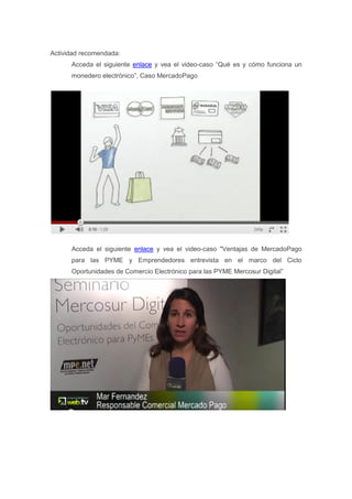 Actividad recomendada:
      Acceda el siguiente enlace y vea el video-caso “Qué es y cómo funciona un
      monedero electrónico”, Caso MercadoPago




      Acceda el siguiente enlace y vea el video-caso "Ventajas de MercadoPago
      para las PYME y Emprendedores entrevista en el marco del Ciclo
      Oportunidades de Comercio Electrónico para las PYME Mercosur Digital”
 