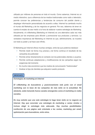 utilizado por millones de personas en todo el mundo. Como sabemos, Internet es un
medio interactivo, que a diferencia de los medios tradicionales como radio o televisión,
permite conocer las preferencias y tendencias de consumo del posible cliente y
desplegar información personalizada de acuerdo a ellas. Internet ha cambiado mucho
el mundo del Marketing y de los negocios en general. Por eso, debemos de tener en
cuenta el empleo de ese medio a la hora de elaborar nuestra estrategia de Marketing.
Actualmente, el e-Marketing (Marketing en Internet) es una alternativa cada vez más
utilizada por las empresas para difundir y promocionar sus productos y servicios. La
verdadera importancia del Marketing en Internet es que, definitivamente, se muestra
con todo su poder y se hace casi infinito.


El Marketing por Internet ofrece muchas ventajas, entre las que podemos destacar:
      Permite medir de forma muy precisa y de forma continua el resultado de las
       campañas de publicidad
      Permite entrar directamente en contacto con los potenciales clientes o usuarios
      Permite continuas adaptaciones y modificaciones de las campañas según las
       exigencias del momento
      Es mucho más económico que los medios de comunicación "tradicionales"
      Analizar el tipo de clientela que adquiere nuestro producto


IMPORTANTE

Estrategias de marketing en Internet


El e-Marketing de buscadores y posicionamiento web junto con el email
marketing son la base de las campañas de más éxito en la actualidad. No
obstante, están tomando fuerza canales emergentes como el marketing en redes
sociales.


Es muy extraño que una sola estrategia te haga tener éxito en tu negocio en
Internet. Hay que concretar una estrategia de marketing a varios niveles o
incluso elegir la estrategia más adecuada. Hay muchas posibilidades:
confección de una página web orientada a las ventas, marketing por email,
optimización para buscadores, entre otros.
 