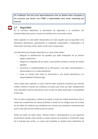 En el Módulo Tres del curso desarrollaremos más en detalle estos conceptos y
los recursos que tienen una PYME o emprendedor para hacer marketing por
Internet.


3.7     Seguridad
En el comercio electrónico la generación de seguridad y la confianza son
fundamentales para que un usuario se transforme en consumidor online.


Estos aspectos no sólo están relacionados con todo aquello que da seguridad a los
elementos electrónicos, garantizando la integridad, autenticidad y originalidad a la
información que fluye online, tanto a corto como a largo plazo.


Los elementos que otorgan seguridad a un canal online deben:
       Asegurar la identificación de aquellos que están trabajando en un entorno
        digital o electrónico.
       Asegurar la integridad de los datos y documentos enviados a través de medios
        digitales.
       Conservar la confidencialidad de la información y los datos intercambiados o
        almacenados en un medio electrónico.
       Crear un vínculo claro entre un documento o una acción electrónicos y la
        responsabilidad individual legal.


Como medio para organizar un poco Internet están surgiendo iniciativas que intentan
unificar criterios e intentar dar confianza al usuario que visita una web, estableciendo
unos requisitos mínimos para temas como el trato de datos personales o accesibilidad
al sitio web.


Pero no sólo la seguridad y confianza se logran a través de medios electrónicos sino a
través del cumplimiento de buenas prácticas a través de los códigos que son la base
de los sellos de confianza que establecen las normas que consideran necesarias para
que un sitio web sea de confianza para el usuario


Sobre las bases de estos sellos, Internet tiende a autorregularse ya que seguimos
encontrando tiendas online donde no existe manera de encontrar la información legal
de la empresa que vende, y a veces casi imposible un simple correo electrónico de
 