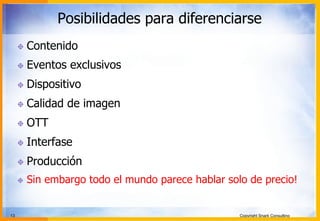 13 Copyright Snark Consulting
Posibilidades para diferenciarse
! Contenido
! Eventos exclusivos
! Dispositivo
! Calidad de imagen
! OTT
! Interfase
! Producción
! Sin embargo todo el mundo parece hablar solo de precio!
 