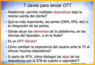 16 Copyright Snark Consulting
7 claves para lanzar OTT
! Plataforma: permite múltiples dispositivos bajo la
misma cuenta del cliente?
! Qué es más importante, las partes (DRM, EPG, etc) o
la integración de las partes.
! Dónde situar los elementos de la plataforma, en las
oficinas del Operador, o en la Nube?
! Es un OTT híbrido?
! Cómo cambian la experiencia del usuario ante la TV al
ofrecer muchos dispositivos?
! Si parto de iPTV, cómo dialogan las apps de los
dispositivos con el STB en cuanto a upgrades?7
 