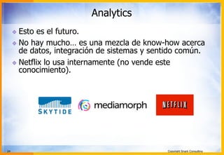24 Copyright Snark Consulting
Analytics
! Esto es el futuro.
! No hay mucho… es una mezcla de know-how acerca
de datos, integración de sistemas y sentido común.
! Netflix lo usa internamente (no vende este
conocimiento).
 