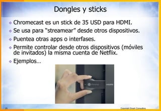 25 Copyright Snark Consulting
Dongles y sticks
! Chromecast es un stick de 35 USD para HDMI.
! Se usa para “streamear” desde otros dispositivos.
! Puentea otras apps o interfases.
! Permite controlar desde otros dispositivos (móviles
de invitados) la misma cuenta de Netflix.
! Ejemplos…
 
