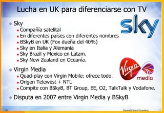 30 Copyright Snark Consulting
Lucha en UK para diferenciarse con TV
! Sky
n  Compañía satelital
n  En diferentes países con diferentes nombres
n  BSkyB en UK (Fox dueña del 40%)
n  Sky en Italia y Alemania
n  Sky Brazil y Mexico en Latam.
n  Sky New Zealand en Oceanía.
! Virgin Media
n  Quad-play con Virgin Mobile: ofrece todo.
n  Origen Telewest + NTL
n  Compite con BSkyB, BT Group, EE, O2, TalkTalk y Vodafone.
! Disputa en 2007 entre Virgin Media y BSkyB
 