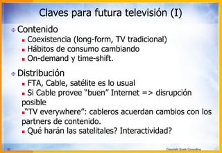 32 Copyright Snark Consulting
Claves para futura televisión (I)
! Contenido
n  Coexistencia (long-form, TV tradicional)
n  Hábitos de consumo cambiando
n  On-demand y time-shift.
! Distribución
n  FTA, Cable, satélite es lo usual
n  Si Cable provee “buen” Internet => disrupción
posible
n “TV everywhere”: cableros acuerdan cambios con los
partners de contenido.
n  Qué harán las satelitales? Interactividad?
 