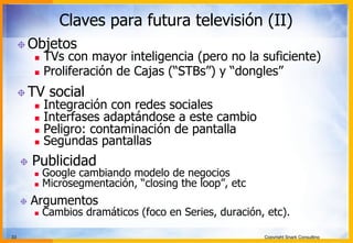 33 Copyright Snark Consulting
Claves para futura televisión (II)
! Objetos
n  TVs con mayor inteligencia (pero no la suficiente)
n  Proliferación de Cajas (“STBs”) y “dongles”
! TV social
n  Integración con redes sociales
n  Interfases adaptándose a este cambio
n  Peligro: contaminación de pantalla
n  Segundas pantallas
! Publicidad
n  Google cambiando modelo de negocios
n  Microsegmentación, “closing the loop”, etc
! Argumentos
n  Cambios dramáticos (foco en Series, duración, etc).
 