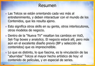 34 Copyright Snark Consulting
Resumen
! Las Telcos se están orientando cada vez más al
entretenimiento, y deben interactuar con el mundo de los
Contenidos, que les resulta ajeno.
! Esto significa otros skills en su gente, otros interlocutores,
otros modelos de negocio.
! Dentro de la “Nueva TV” resaltan los cambios en VoD,
Set-Top boxes y analytics. El negocio estará allí, pero más
aún en el excelente diseño previo (BP y selección de
contenidos) que es imprescindible.
! Lo que es distinto, lo que fascina, es la vinculación de las
“aburridas” Telcos al mayor hecho artístico de hoy: el
contenido de películas, y en especial de series.
 