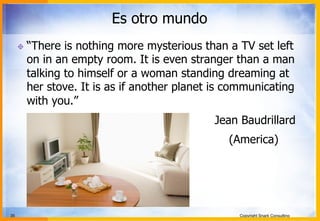 35 Copyright Snark Consulting
Es otro mundo
! “There is nothing more mysterious than a TV set left
on in an empty room. It is even stranger than a man
talking to himself or a woman standing dreaming at
her stove. It is as if another planet is communicating
with you.”
Jean Baudrillard
(America)
 