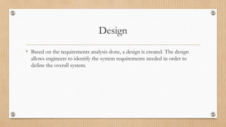 Design
• Based on the requirements analysis done, a design is created. The design
allows engineers to identify the system requirements needed in order to
define the overall system.
 