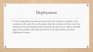 Deployment
• If the testing phase was deemed successful, the software is shared to the
customer to be used. It is at this phase that the customer do their own beta
testing and the development team monitors the process in order to identify
gaps in the product and make provisions to fix them before the final
deployment occurs.
 