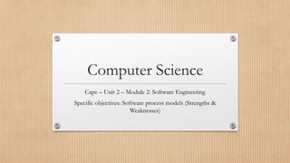 Computer Science
Cape – Unit 2 – Module 2: Software Engineering
Specific objectives: Software process models (Strengths &
Weaknesses)
 