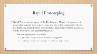 Rapid Prototyping
• Rapid Prototyping as a part of the Evolutionary Model is the process of
generating samples (prototypes) to see and assess the functionality of the
product being created. From these samples, developers will fine tune based
on the assessment and customer feedback.
• The prototypes created can be either;
• High fidelity – designs are made closer to the final product
• Low fidelity - simple mock up designs to visualize the design concept
 