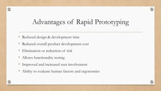Advantages of Rapid Prototyping
• Reduced design & development time
• Reduced overall product development cost
• Elimination or reduction of risk
• Allows functionality testing
• Improved and increased user involvement
• Ability to evaluate human factors and ergonomics
 