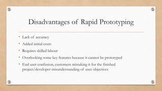 Disadvantages of Rapid Prototyping
• Lack of accuracy
• Added initial costs
• Requires skilled labour
• Overlooking some key features because it cannot be prototyped
• End user confusion, customers mistaking it for the finished
project/developer misunderstanding of user objectives
 
