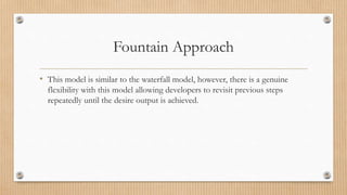 Fountain Approach
• This model is similar to the waterfall model, however, there is a genuine
flexibility with this model allowing developers to revisit previous steps
repeatedly until the desire output is achieved.
 