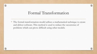 Formal Transformation
• The formal transformation model utilizes a mathematical technique to create
and deliver software. This method is used to reduce the occurrence of
problems which can prove difficult using other models.
 