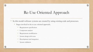 Re-Use Oriented Approach
• In this model software systems are created by using existing code and processes.
• Stages involved in the re-use oriented approach;
• Requirements specification
• Component analysis
• Requirements modification
• System design with reuse
• Development and integration
• System validation
 