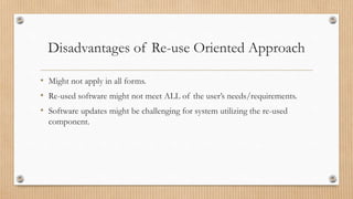 Disadvantages of Re-use Oriented Approach
• Might not apply in all forms.
• Re-used software might not meet ALL of the user’s needs/requirements.
• Software updates might be challenging for system utilizing the re-used
component.
 