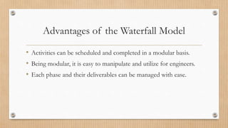 Advantages of the Waterfall Model
• Activities can be scheduled and completed in a modular basis.
• Being modular, it is easy to manipulate and utilize for engineers.
• Each phase and their deliverables can be managed with ease.
 