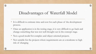 Disadvantages of Waterfall Model
• It is difficult to estimate time and cost for each phase of the development
process.
• Once an application is in the testing stage, it is very difficult to go back and
change something that was not well-thought out in the concept stage.
• Not a good model for complex and object-oriented projects.
• Not suitable for the projects where requirements are at a moderate to high
risk of changing
 