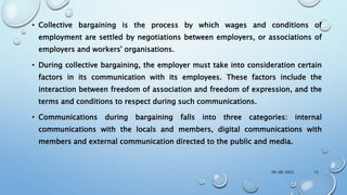 • Collective bargaining is the process by which wages and conditions of
employment are settled by negotiations between employers, or associations of
employers and workers' organisations.
• During collective bargaining, the employer must take into consideration certain
factors in its communication with its employees. These factors include the
interaction between freedom of association and freedom of expression, and the
terms and conditions to respect during such communications.
• Communications during bargaining falls into three categories: internal
communications with the locals and members, digital communications with
members and external communication directed to the public and media.
09-08-2022 12
 