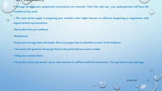 • KEY TAKEAWAYS
• Message development, preparation and practice are essential. That’s the only way your spokespersons will have the
confidencetheyneed.
• The same points apply to preparing your members who might interact in collective bargaining or negotiation with
organizationalrepresentatives
• Rememberthatyouraudience
• Bepleasant.
• Keep yourmessageclear andsimple. Don’tuse jargonthatis unfamiliartomost of theaudience.
• No matterthequestion,alwaysgetbackto thepointsthatyouwantto make.
• Keep youranswers short.
• Ifyoudon’t knowtheanswer, sayso,andvolunteer to callbackwiththeinformation. Thengetbacktoyourmessage
09-08-2022 13
 