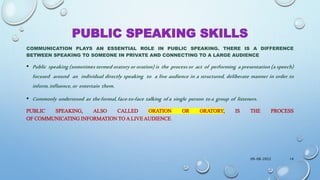 PUBLIC SPEAKING SKILLS
COMMUNICATION PLAYS AN ESSENTIAL ROLE IN PUBLIC SPEAKING. THERE IS A DIFFERENCE
BETWEEN SPEAKING TO SOMEONE IN PRIVATE AND CONNECTING TO A LARGE AUDIENCE
• Public speaking (sometimes termed oratory or oration) is the process or act of performing a presentation (a speech)
focused around an individual directly speaking to a live audience in a structured, deliberate manner in order to
inform,influence,or entertain them.
• Commonly understood as theformal,face-to-face talking ofa single person toa group of listeners.
PUBLIC SPEAKING, ALSO CALLED ORATION OR ORATORY, IS THE PROCESS
OF COMMUNICATING INFORMATION TO A LIVE AUDIENCE.
09-08-2022 14
 