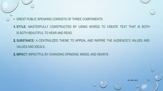 • GREAT PUBLIC SPEAKING CONSISTS OF THREE COMPONENTS:
1. STYLE: MASTERFULLY CONSTRUCTED BY USING WORDS TO CREATE TEXT THAT IS BOTH
IS BOTH BEAUTIFUL TO HEAR AND READ.
2. SUBSTANCE: A CENTRALIZED THEME TO APPEAL AND INSPIRE THE AUDIENCE’S VALUES AND
VALUES AND IDEALS.
3. IMPACT: IMPACTFUL BY CHANGING OPINIONS, MINDS, AND HEARTS
09-08-2022 15
 