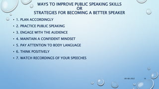 WAYS TO IMPROVE PUBLIC SPEAKING SKILLS
OR
STRATEGIES FOR BECOMING A BETTER SPEAKER
• 1. PLAN ACCORDINGLY
• 2. PRACTICE PUBLIC SPEAKING
• 3. ENGAGE WITH THE AUDIENCE
• 4. MAINTAIN A CONFIDENT MINDSET
• 5. PAY ATTENTION TO BODY LANGUAGE
• 6. THINK POSITIVELY
• 7. WATCH RECORDINGS OF YOUR SPEECHES
09-08-2022 16
 