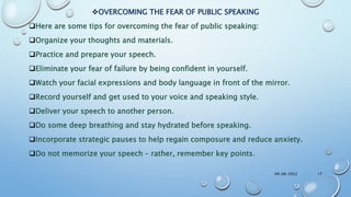 OVERCOMING THE FEAR OF PUBLIC SPEAKING
Here are some tips for overcoming the fear of public speaking:
Organize your thoughts and materials.
Practice and prepare your speech.
Eliminate your fear of failure by being confident in yourself.
Watch your facial expressions and body language in front of the mirror.
Record yourself and get used to your voice and speaking style.
Deliver your speech to another person.
Do some deep breathing and stay hydrated before speaking.
Incorporate strategic pauses to help regain composure and reduce anxiety.
Do not memorize your speech – rather, remember key points.
09-08-2022 17
 