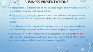 BUSINESS PRESENTATIONS
• A presentation is a formal talk to one or more people and presents ideas or
information in a clear and structured way.
• A business communication presentation is an informational presentation,
usually in the form of PowerPoint slides, that is accompanied by a brief
speech.
• Presentations can have many different objectives, ranging from marketing
and advertising to research and measurement or employee engagement
• A good guide for the breakdown of a presentation is the 10/80/10 rule -
whereby the introduction and conclusion are each allotted 10% of the
presentation time, with the main body comprising 80%.
09-08-2022 24
 