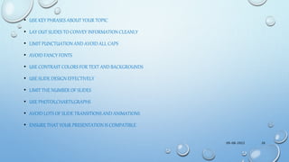 • USE KEY PHRASES ABOUT YOUR TOPIC
• LAY OUT SLIDES TO CONVEY INFORMATION CLEANLY
• LIMIT PUNCTUATION AND AVOID ALL CAPS
• AVOID FANCY FONTS
• USE CONTRAST COLORS FOR TEXT AND BACKGROUNDS
• USE SLIDE DESIGN EFFECTIVELY
• LIMIT THE NUMBER OF SLIDES
• USE PHOTOS,CHARTS,GRAPHS
• AVOID LOTS OF SLIDE TRANSITIONS AND ANIMATIONS
• ENSURE THAT YOUR PRESENTATION IS COMPATIBLE
09-08-2022 26
 