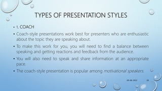 TYPES OF PRESENTATION STYLES
• 1. COACH
• Coach-style presentations work best for presenters who are enthusiastic
about the topic they are speaking about.
• To make this work for you, you will need to find a balance between
speaking and getting reactions and feedback from the audience.
• You will also need to speak and share information at an appropriate
pace.
• The coach-style presentation is popular among motivational speakers.
09-08-2022 28
 