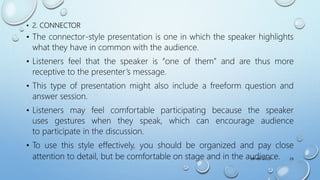 • 2. CONNECTOR
• The connector-style presentation is one in which the speaker highlights
what they have in common with the audience.
• Listeners feel that the speaker is “one of them” and are thus more
receptive to the presenter’s message.
• This type of presentation might also include a freeform question and
answer session.
• Listeners may feel comfortable participating because the speaker
uses gestures when they speak, which can encourage audience
to participate in the discussion.
• To use this style effectively, you should be organized and pay close
attention to detail, but be comfortable on stage and in the audience.
09-08-2022 29
 