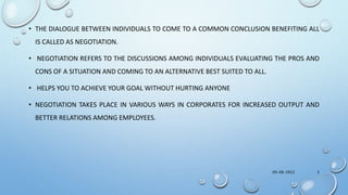 • THE DIALOGUE BETWEEN INDIVIDUALS TO COME TO A COMMON CONCLUSION BENEFITING ALL
IS CALLED AS NEGOTIATION.
• NEGOTIATION REFERS TO THE DISCUSSIONS AMONG INDIVIDUALS EVALUATING THE PROS AND
CONS OF A SITUATION AND COMING TO AN ALTERNATIVE BEST SUITED TO ALL.
• HELPS YOU TO ACHIEVE YOUR GOAL WITHOUT HURTING ANYONE
• NEGOTIATION TAKES PLACE IN VARIOUS WAYS IN CORPORATES FOR INCREASED OUTPUT AND
BETTER RELATIONS AMONG EMPLOYEES.
09-08-2022 3
 
