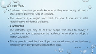 • 3. FREEFORM
• Freeform presenters generally know what they want to say without a
great deal of planning, rules or structure.
• The freeform style might work best for you if you are a sales
representative in informal situations.
• 4. INSTRUCTOR
• The instructor style may be best for people who need to convey a
complex message to persuade the audience to consider or adopt a
certain viewpoint.
• This approach could be ideal if you are an educator, since teachers
essentially give daily presentations to their class.
09-08-2022 30
 
