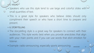 • 5. VISUAL
• Speakers who use this style tend to use large and colorful slides with
small quantities of text.
• This is a great style for speakers who believe slides should only
compliment their speech or who have a short time to prepare and
present.
• 6. STORYTELLING
• The storytelling style is a great way for speakers to connect with their
audiences. This style works best when you provide anecdotes that align
with your main points and if you can use words that elicit emotion for
listener.
• Example :radio-announcing, especially sports announcing. 09-08-2022 31
 