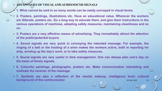• ADVANTAGES OF VISUALAND AUDIO/SOUND SIGNALS
• 1. What cannot be said in so many words can be easily conveyed in visual terms.
• 2. Posters, paintings, illustrations etc. Have an educational value. Wherever the workers
are illiterate, posters etc. Go a long way to educate them, and give them instructions in the
various operations of machines, adopting safety measures, maintaining cleanliness and so
on.
• 3. Posters are a very effective means of advertising. They immediately attract the attention
of the public/potential buyers.
• 4. Sound signals are very quick in conveying the intended message. For example, the
ringing of a bell or the hooting of a siren makes the workers active, both in reporting for
duty, winding up the day’s work, or to take safety measures.
• 5. Sound signals are very useful in time management. One can always plan one’s day on
the basis of timely signals.
• 6. Colourful paintings, photographs, posters etc. Make communication interesting and
motivate the receiver of the message.
• 7. Symbols are also a reflection of the mental makeup, intelligence level; cultural
background of the communicator. 09-08-2022 34
 