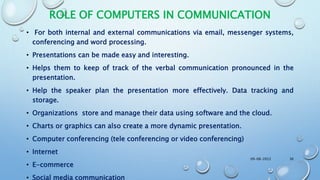 ROLE OF COMPUTERS IN COMMUNICATION
• For both internal and external communications via email, messenger systems,
conferencing and word processing.
• Presentations can be made easy and interesting.
• Helps them to keep of track of the verbal communication pronounced in the
presentation.
• Help the speaker plan the presentation more effectively. Data tracking and
storage.
• Organizations store and manage their data using software and the cloud.
• Charts or graphics can also create a more dynamic presentation.
• Computer conferencing (tele conferencing or video conferencing)
• Internet
• E-commerce
• Social media communication
09-08-2022 36
 