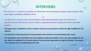 INTERVIEWS
• An interview is a formal conversation in which both concerned parties attempt to find out if the other
party offers something valuable to them.
or
• An interview is a goal-or task-oriented talk for gathering information where the interviewer
questions and the interviewee answers within a sequential structure of question-answer-question-
answer.
• All organisations, irrespective of size or industry, need and use interviews to select the right candidate for the
right job.
• An interview is a two-way process of communication where both the concerned parties have a need.
• The interviewers seek information from the candidate to determine whether s/he is the right candidate for the
job, while the candidate tries to decide whether the job and the organisation are right for him/her. The purpose
of an interview may vary depending on the need
09-08-2022 37
 