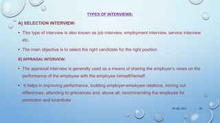TYPES OF INTERVIEWS:
A] SELECTION INTERVIEW:
• This type of interview is also known as job interview, employment interview, service interview
etc.
• The main objective is to select the right candidate for the right position
B] APPRAISAL INTERVIEW:
• The appraisal interview is generally used as a means of sharing the employer‘s views on the
performance of the employee with the employee himself/herself.
• It helps in improving performance, building employer-employee relations, ironing out
differences, attending to grievances and, above all, recommending the employee for
promotion and incentives
09-08-2022 38
 