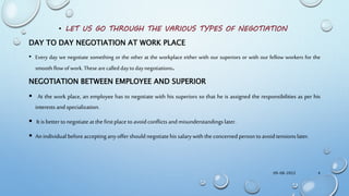 • LET US GO THROUGH THE VARIOUS TYPES OF NEGOTIATION
DAY TO DAY NEGOTIATION AT WORK PLACE
• Every day we negotiate something or the other at the workplace either with our superiors or with our fellow workers for the
smoothflowofwork.Thesearecalleddaytodaynegotiations.
NEGOTIATION BETWEEN EMPLOYEE AND SUPERIOR
 At the work place, an employee has to negotiate with his superiors so that he is assigned the responsibilities as per his
interests andspecialization.
 It is bettertonegotiateatthefirstplace toavoidconflicts andmisunderstandingslater.
 An individual beforeacceptinganyoffershouldnegotiatehis salarywith theconcerned persontoavoidtensions later.
09-08-2022 4
 