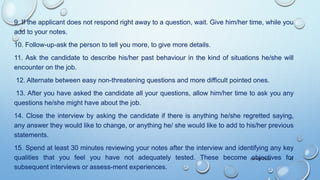 9. If the applicant does not respond right away to a question, wait. Give him/her time, while you
add to your notes.
10. Follow-up-ask the person to tell you more, to give more details.
11. Ask the candidate to describe his/her past behaviour in the kind of situations he/she will
encounter on the job.
12. Alternate between easy non-threatening questions and more difficult pointed ones.
13. After you have asked the candidate all your questions, allow him/her time to ask you any
questions he/she might have about the job.
14. Close the interview by asking the candidate if there is anything he/she regretted saying,
any answer they would like to change, or anything he/ she would like to add to his/her previous
statements.
15. Spend at least 30 minutes reviewing your notes after the interview and identifying any key
qualities that you feel you have not adequately tested. These become objectives for
subsequent interviews or assess-ment experiences.
09-08-2022 42
 