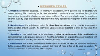 • INTERVIEW STYLES:
1. Directional: extremely structured. The interviewer asks specific, direct questions in a pre-set order. One
reason for using this format may be the need to maintain consistency across candidates throughout the
interview and to make the selection process easier and fairer. This style may also be used for recruitment
at lower levels by large organisations that receive too many applications in response to their recruitment
drive.
2. Non-directional: this style is used mainly for higher level recruitment and is more like a conversation
than a question-answer session. The interviewer uses open-ended questions to draw out responses from
the candidate.
3. Behavioural : this style is used by the interviewer to judge the performance of the candidate in the
same/similar role in the previous company. In this style, candidates are expected to answer questions with
specific examples of how they have tackled problems, handled various situations, etc.
4. Presentation : this is again used at higher levels where candidates are expected to make a presentation
before a panel. One must remember, however, that none of these styles will be used in isolation. An
interview will consist of a combination of these styles 09-08-2022 43
 